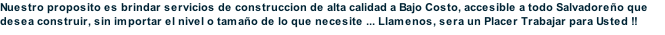 Nuestro proposito es brindar servicios de construccion de alta calidad a Bajo Costo, accesible a todo Salvadoreño que desea construir, sin importar el nivel o tamaño de lo que necesite ... Llamenos, sera un Placer Trabajar para Usted !!